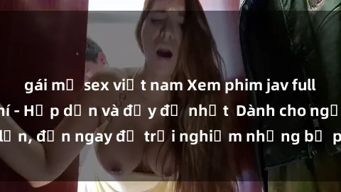 gái mỹ sex việt nam Xem phim jav full HD online miễn phí - Hấp dẫn và đầy đủ nhất  Dành cho người lớn, đến ngay để trải nghiệm những bộ phim hấp dẫn và hấp dẫn.