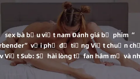 sex bà bầu việt nam Đánh giá bộ phim “Avatar: The Last Airbender” với phụ đề tiếng Việt chuẩn chỉnh từ nhóm Jav Việt Sub: Sự hài lòng từ fan hâm mộ và những điểm đáng chú ý trong bộ phim.
