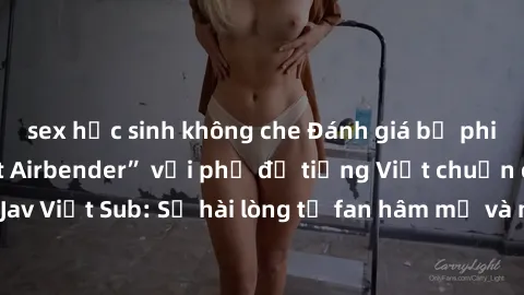 sex học sinh không che Đánh giá bộ phim “Avatar: The Last Airbender” với phụ đề tiếng Việt chuẩn chỉnh từ nhóm Jav Việt Sub: Sự hài lòng từ fan hâm mộ và những điểm đáng chú ý trong bộ phim.