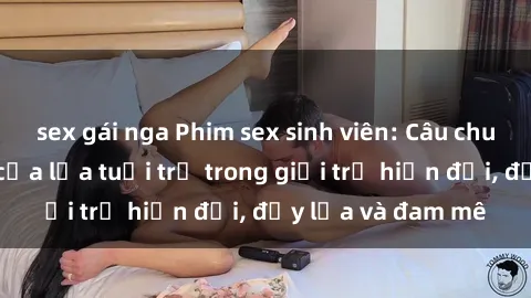sex gái nga Phim sex sinh viên: Câu chuyện nóng bỏng của lứa tuổi trẻ trong giới trẻ hiện đại, đầy lửa và đam mê