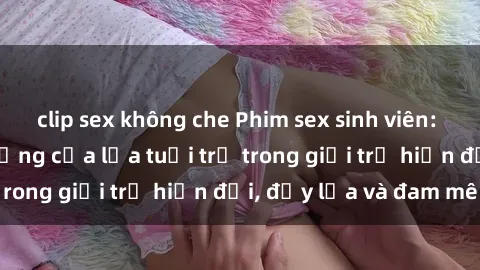 clip sex không che Phim sex sinh viên: Câu chuyện nóng bỏng của lứa tuổi trẻ trong giới trẻ hiện đại, đầy lửa và đam mê