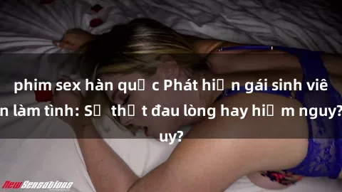 phim sex hàn quốc Phát hiện gái sinh viên làm tình: Sự thật đau lòng hay hiểm nguy?