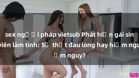 sex người pháp vietsub Phát hiện gái sinh viên làm tình: Sự thật đau lòng hay hiểm nguy?