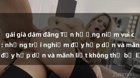 gái già dâm đãng Tận hưởng niềm vui của sex với gái trẻ: những trải nghiệm đầy hấp dẫn và mãnh liệt không thể bỏ lỡ