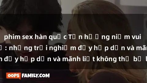 phim sex hàn quốc Tận hưởng niềm vui của sex với gái trẻ: những trải nghiệm đầy hấp dẫn và mãnh liệt không thể bỏ lỡ