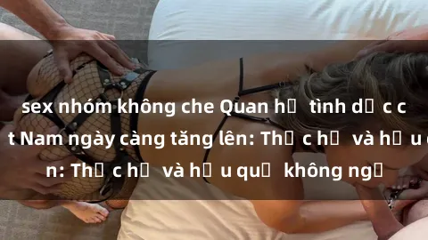 sex nhóm không che Quan hệ tình dục của nữ sinh Việt Nam ngày càng tăng lên: Thực hư và hậu quả không ngờ