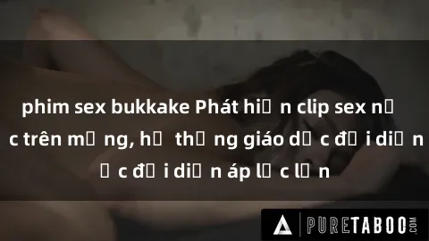 phim sex bukkake Phát hiện clip sex nữ sinh gây sốc trên mạng, hệ thống giáo dục đối diện áp lực lớn
