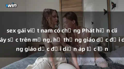 sex gái việt nam có chồng Phát hiện clip sex nữ sinh gây sốc trên mạng, hệ thống giáo dục đối diện áp lực lớn