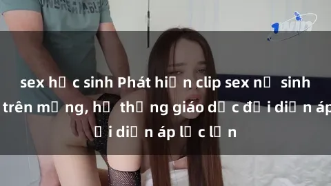 sex học sinh Phát hiện clip sex nữ sinh gây sốc trên mạng, hệ thống giáo dục đối diện áp lực lớn