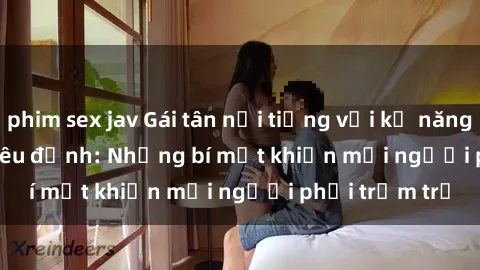 phim sex jav Gái tân nổi tiếng với kỹ năng 'làm tình' siêu đỉnh: Những bí mật khiến mọi người phải trầm trồ