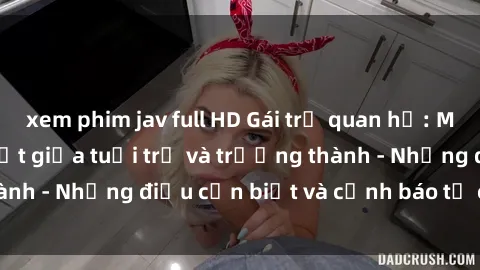 xem phim jav full HD Gái trẻ quan hệ: Mối quan hệ khác biệt giữa tuổi trẻ và trưởng thành - Những điều cần biết và cảnh báo từ chuyên gia