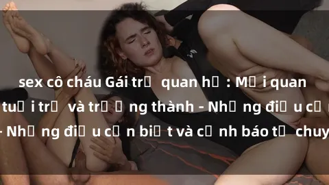 sex cô cháu Gái trẻ quan hệ: Mối quan hệ khác biệt giữa tuổi trẻ và trưởng thành - Những điều cần biết và cảnh báo từ chuyên gia