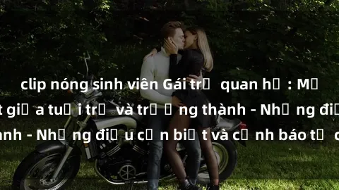 clip nóng sinh viên Gái trẻ quan hệ: Mối quan hệ khác biệt giữa tuổi trẻ và trưởng thành - Những điều cần biết và cảnh báo từ chuyên gia