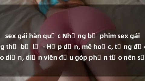 sex gái hàn quốc Những bộ phim sex gái già đỉnh cao không thể bỏ lỡ - Hấp dẫn, mê hoặc, từng đạo diễn, diễn viên đều góp phần tạo nên sự hấp dẫn, kích thích.