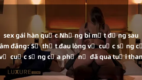 sex gái hàn quốc Những bí mật đằng sau vẻ ngoài gái già dâm đãng: Sự thật đau lòng về cuộc sống của phụ nữ đã qua tuổi thanh xuân