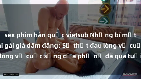sex phim hàn quốc vietsub Những bí mật đằng sau vẻ ngoài gái già dâm đãng: Sự thật đau lòng về cuộc sống của phụ nữ đã qua tuổi thanh xuân