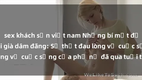 sex khách sạn việt nam Những bí mật đằng sau vẻ ngoài gái già dâm đãng: Sự thật đau lòng về cuộc sống của phụ nữ đã qua tuổi thanh xuân