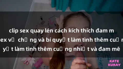 clip sex quay lén cách kích thích đam mê trong hôn nhân: Sex vợ chồng và bí quyết làm tình thêm cuồng nhiệt và đam mê
