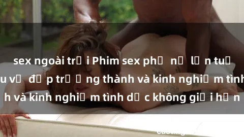 sex ngoài trời Phim sex phụ nữ lớn tuổi: Sức hút đằng sau vẻ đẹp trưởng thành và kinh nghiệm tình dục không giới hạn