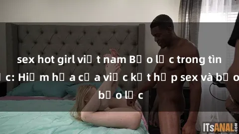 sex hot girl việt nam Bạo lực trong tình dục: Hiểm họa của việc kết hợp sex và bạo lực