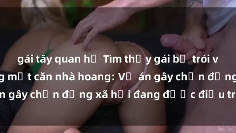 gái tây quan hệ Tìm thấy gái bị trói và bị hiếp dâm trong một căn nhà hoang: Vụ án gây chấn động xã hội đang được điều tra vào.