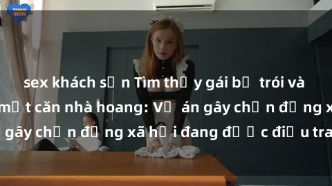 sex khách sạn Tìm thấy gái bị trói và bị hiếp dâm trong một căn nhà hoang: Vụ án gây chấn động xã hội đang được điều tra vào.