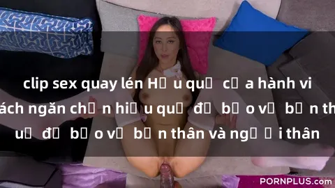 clip sex quay lén Hậu quả của hành vi bạo dâm sex và cách ngăn chặn hiệu quả để bảo vệ bản thân và người thân