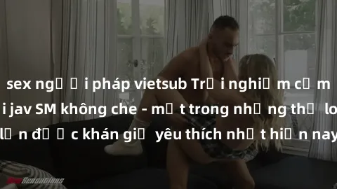 sex người pháp vietsub Trải nghiệm cảm xúc thăng hoa với jav SM không che - một trong những thể loại phim người lớn được khán giả yêu thích nhất hiện nay. Đảm bảo đem lại sự hấp dẫn, kích thích tối đa
