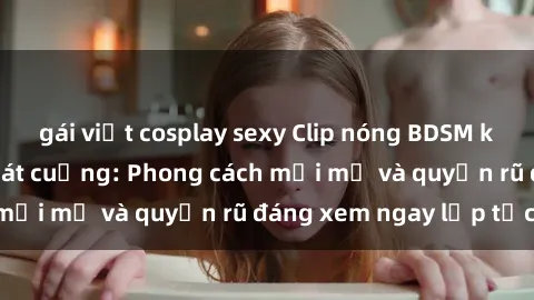 gái việt cosplay sexy Clip nóng BDSM khiến người xem phát cuồng: Phong cách mới mẻ và quyến rũ đáng xem ngay lập tức!