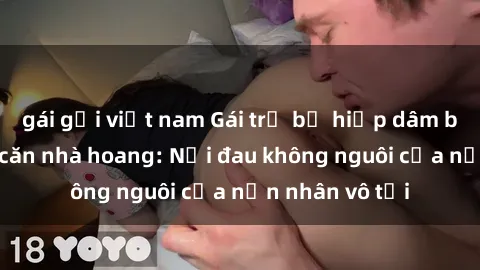 gái gọi việt nam Gái trẻ bị hiếp dâm bạo lực trong căn nhà hoang: Nỗi đau không nguôi của nạn nhân vô tội