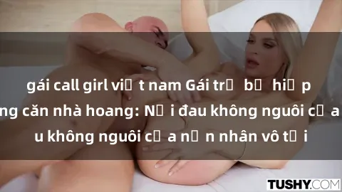 gái call girl việt nam Gái trẻ bị hiếp dâm bạo lực trong căn nhà hoang: Nỗi đau không nguôi của nạn nhân vô tội