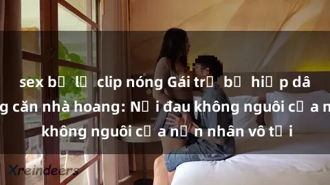 sex bị lộ clip nóng Gái trẻ bị hiếp dâm bạo lực trong căn nhà hoang: Nỗi đau không nguôi của nạn nhân vô tội
