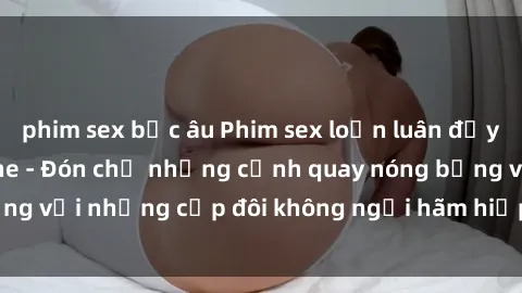 phim sex bắc âu Phim sex loạn luân đầy kích thích không che - Đón chờ những cảnh quay nóng bỏng với những cặp đôi không ngại hãm hiếp gia đình trong lòng