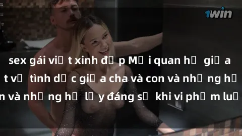 sex gái việt xinh đẹp Mối quan hệ giữa cha và con: Sự thật về tình dục giữa cha và con và những hệ lụy đáng sợ khi vi phạm luật pháp.