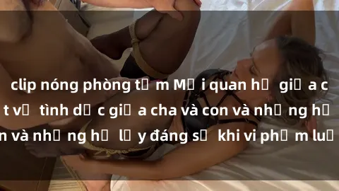 clip nóng phòng tắm Mối quan hệ giữa cha và con: Sự thật về tình dục giữa cha và con và những hệ lụy đáng sợ khi vi phạm luật pháp.