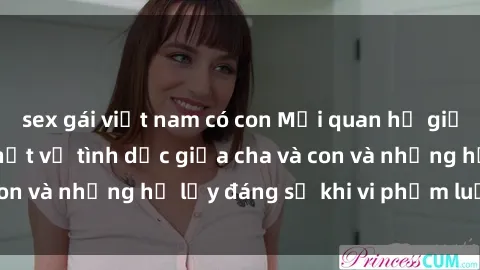 sex gái việt nam có con Mối quan hệ giữa cha và con: Sự thật về tình dục giữa cha và con và những hệ lụy đáng sợ khi vi phạm luật pháp.