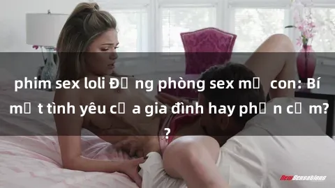 phim sex loli Động phòng sex mẹ con: Bí mật tình yêu của gia đình hay phản cảm?
