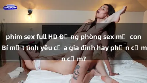 phim sex full HD Động phòng sex mẹ con: Bí mật tình yêu của gia đình hay phản cảm?