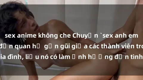 sex anime không che Chuyện `sex anh em ruột` - Đề cập đến quan hệ gần gũi giữa các thành viên trong gia đình, liệu nó có làm ảnh hưởng đến tình cảm gia đình hay không?