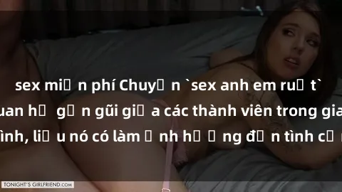 sex miễn phí Chuyện `sex anh em ruột` - Đề cập đến quan hệ gần gũi giữa các thành viên trong gia đình, liệu nó có làm ảnh hưởng đến tình cảm gia đình hay không?