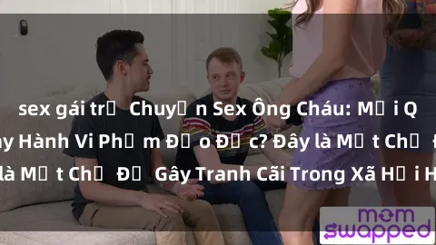 sex gái trẻ Chuyện Sex Ông Cháu: Mối Quan Hệ Gia Đình Hay Hành Vi Phạm Đạo Đức? Đây là Một Chủ Đề Gây Tranh Cãi Trong Xã Hội Hiện Nay.