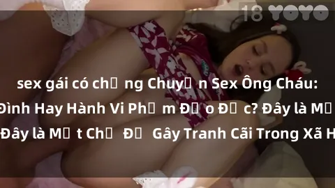 sex gái có chồng Chuyện Sex Ông Cháu: Mối Quan Hệ Gia Đình Hay Hành Vi Phạm Đạo Đức? Đây là Một Chủ Đề Gây Tranh Cãi Trong Xã Hội Hiện Nay.