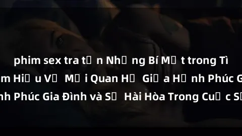 phim sex tra tấn Những Bí Mật trong Tình Dục Gia Đình: Tìm Hiểu Về Mối Quan Hệ Giữa Hạnh Phúc Gia Đình và Sự Hài Hòa Trong Cuộc Sống Tình Dục