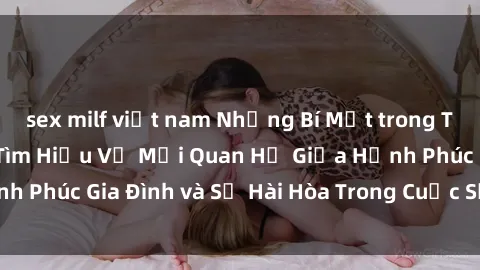 sex milf việt nam Những Bí Mật trong Tình Dục Gia Đình: Tìm Hiểu Về Mối Quan Hệ Giữa Hạnh Phúc Gia Đình và Sự Hài Hòa Trong Cuộc Sống Tình Dục