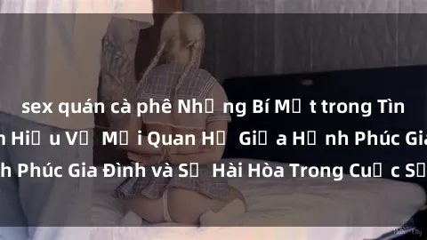 sex quán cà phê Những Bí Mật trong Tình Dục Gia Đình: Tìm Hiểu Về Mối Quan Hệ Giữa Hạnh Phúc Gia Đình và Sự Hài Hòa Trong Cuộc Sống Tình Dục