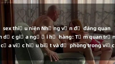 sex thiếu niên Những vấn đề đáng quan tâm về quan hệ tình dục giữa người họ hàng: Tầm quan trọng của việc hiểu biết và đề phòng trong việc tiếp xúc trong gia đình.
