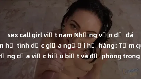 sex call girl việt nam Những vấn đề đáng quan tâm về quan hệ tình dục giữa người họ hàng: Tầm quan trọng của việc hiểu biết và đề phòng trong việc tiếp xúc trong gia đình.