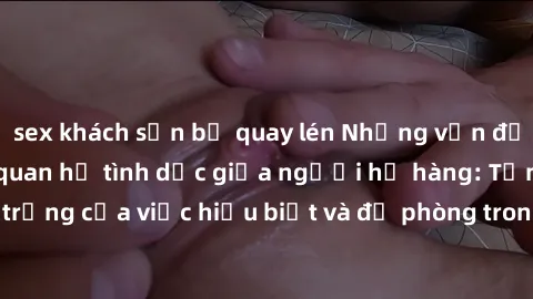 sex khách sạn bị quay lén Những vấn đề đáng quan tâm về quan hệ tình dục giữa người họ hàng: Tầm quan trọng của việc hiểu biết và đề phòng trong việc tiếp xúc trong gia đình.