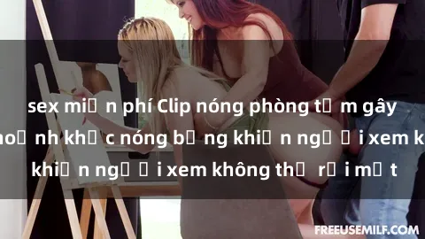 sex miễn phí Clip nóng phòng tắm gây sốt: Cận cảnh khoảnh khắc nóng bỏng khiến người xem không thể rời mắt