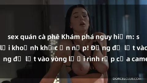 sex quán cà phê Khám phá nguy hiểm: sex camera ẩn ghi lại khoảnh khắc ẩn nấp! Đừng để lọt vào vòng lưới rình rập của camera ẩn!